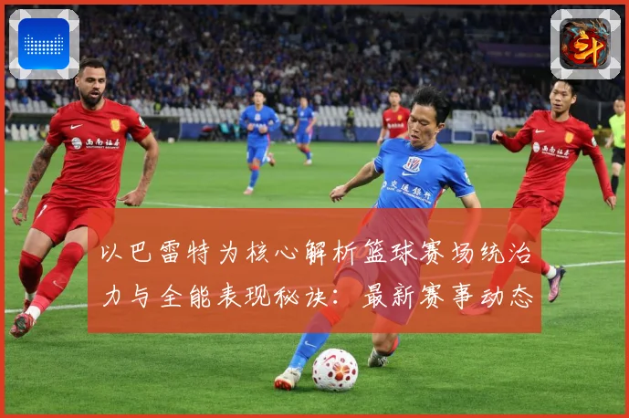 以巴雷特为核心解析篮球赛场统治力与全能表现秘诀：最新赛事动态与深度分析