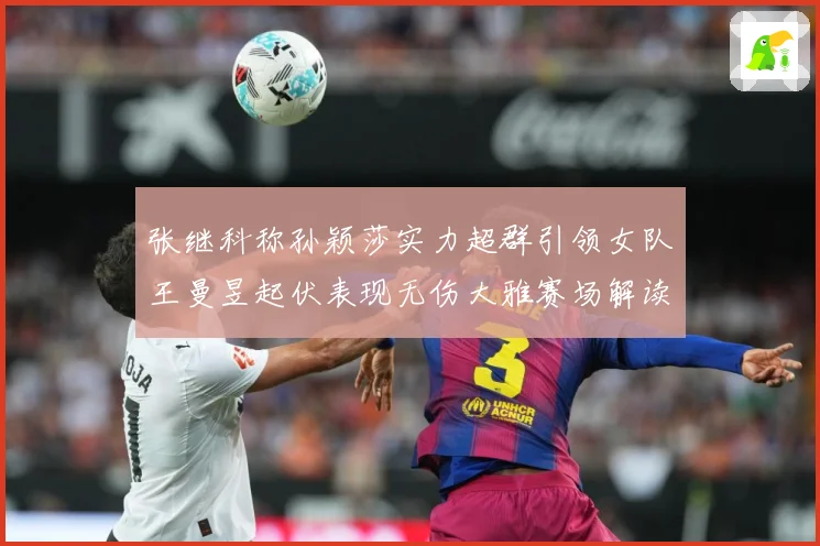 张继科称孙颖莎实力超群引领女队王曼昱起伏表现无伤大雅赛场解读：最新赛事动态与深度分析