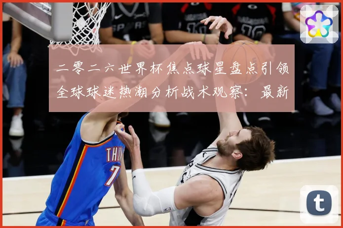 二零二六世界杯焦点球星盘点引领全球球迷热潮分析战术观察：最新赛事动态与深度分析