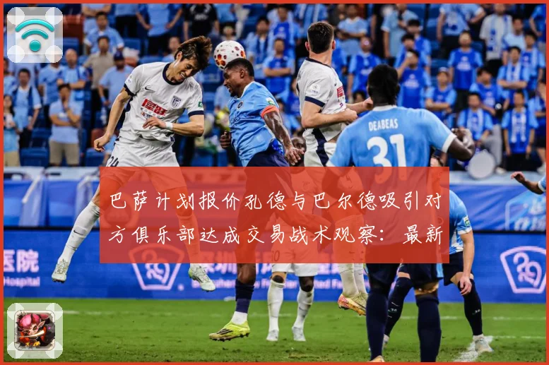 巴萨计划报价孔德与巴尔德吸引对方俱乐部达成交易战术观察：最新赛事动态与深度分析