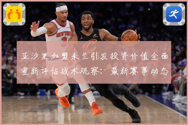 亚沙里加盟米兰引发投资价值全面重新评估战术观察：最新赛事动态与深度分析