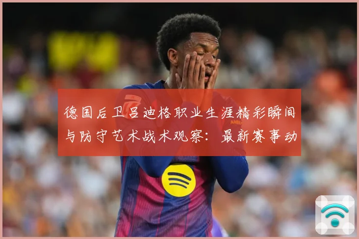 德国后卫吕迪格职业生涯精彩瞬间与防守艺术战术观察：最新赛事动态与深度分析