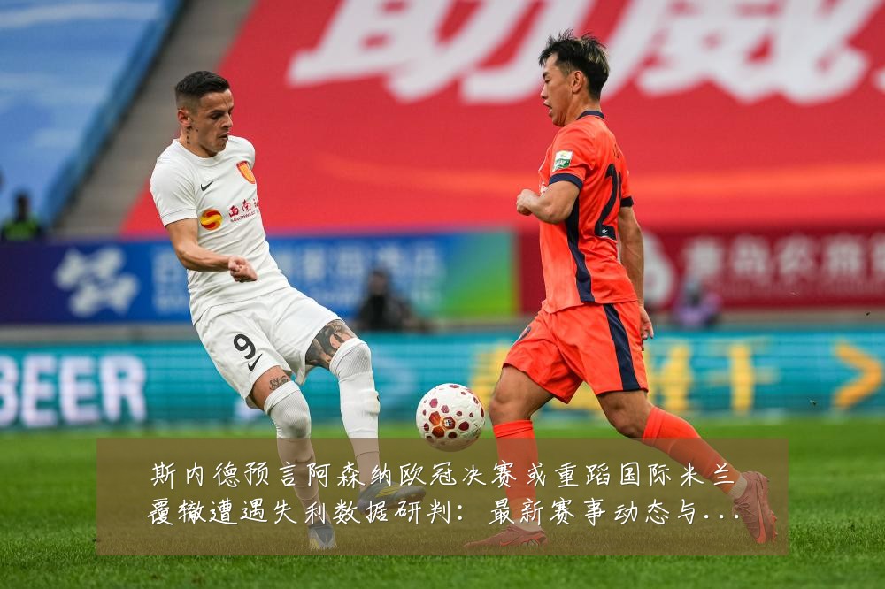 斯内德预言阿森纳欧冠决赛或重蹈国际米兰覆辙遭遇失利数据研判:最新赛事动态与深度分析