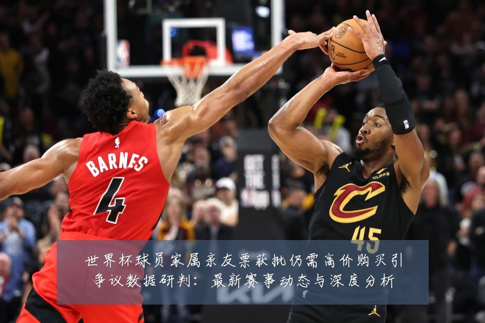 世界杯球员家属亲友票获批仍需高价购买引争议数据研判:最新赛事动态与深度分析