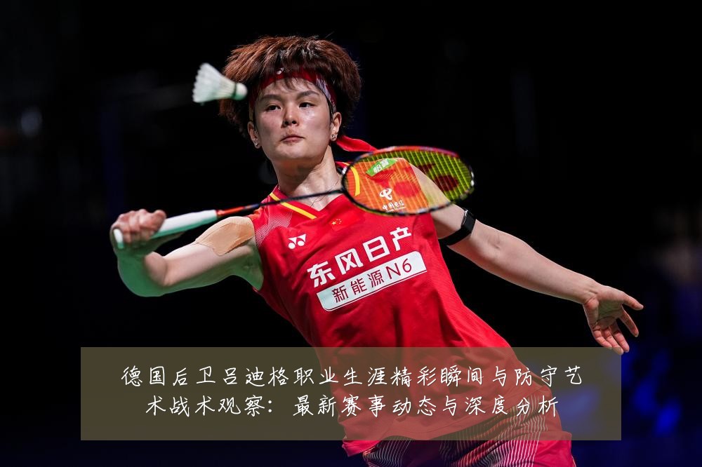 德国后卫吕迪格职业生涯精彩瞬间与防守艺术战术观察:最新赛事动态与深度分析